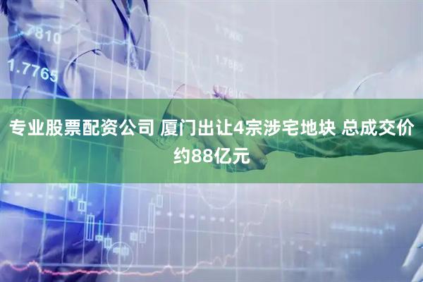 专业股票配资公司 厦门出让4宗涉宅地块 总成交价约88亿元