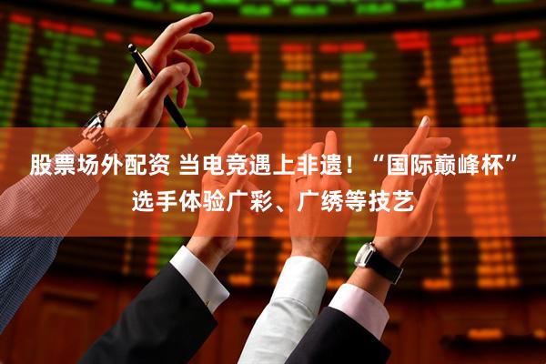 股票场外配资 当电竞遇上非遗！“国际巅峰杯”选手体验广彩、广绣等技艺