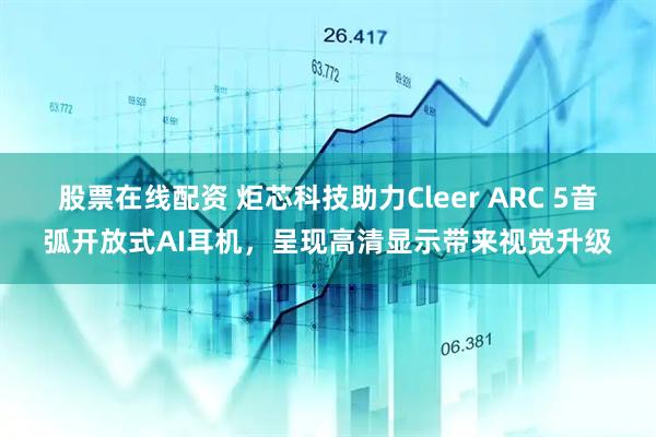 股票在线配资 炬芯科技助力Cleer ARC 5音弧开放式AI耳机，呈现高清显示带来视觉升级