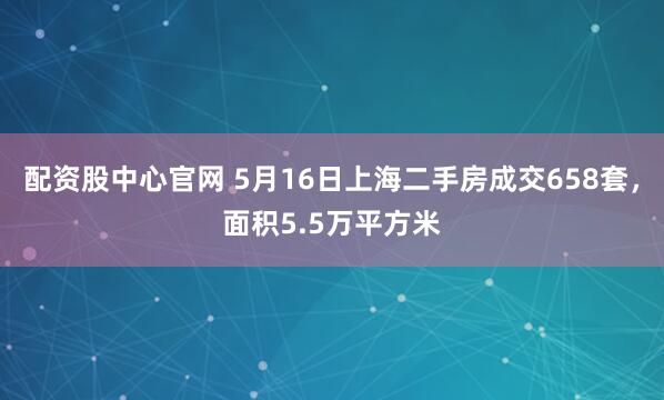 配资股中心官网 5月16日上海二手房成交658套，面积5.5万平方米