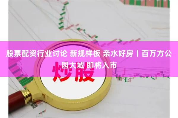 股票配资行业讨论 新规样板 亲水好房丨百万方公园大城 即将入市