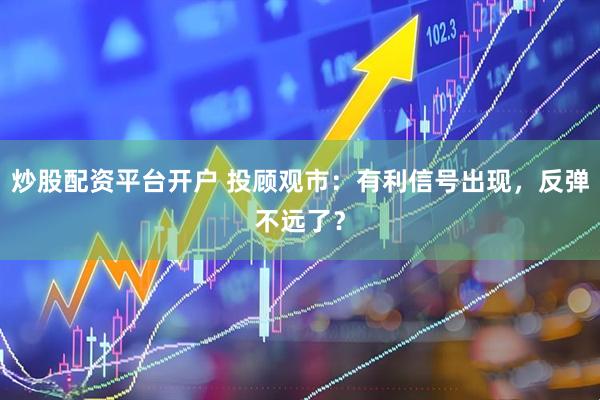 炒股配资平台开户 投顾观市：有利信号出现，反弹不远了？