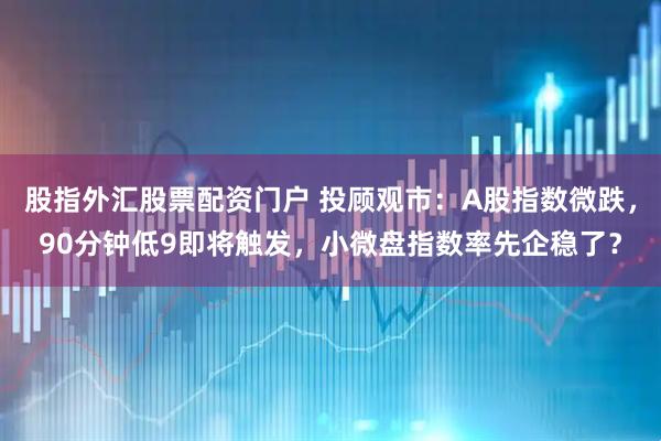 股指外汇股票配资门户 投顾观市：A股指数微跌，90分钟低9即将触发，小微盘指数率先企稳了？