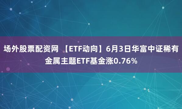场外股票配资网 【ETF动向】6月3日华富中证稀有金属主题ETF基金涨0.76%