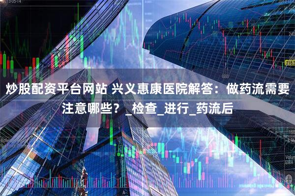 炒股配资平台网站 兴义惠康医院解答：做药流需要注意哪些？_检查_进行_药流后