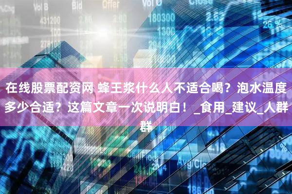 在线股票配资网 蜂王浆什么人不适合喝？泡水温度多少合适？这篇文章一次说明白！_食用_建议_人群