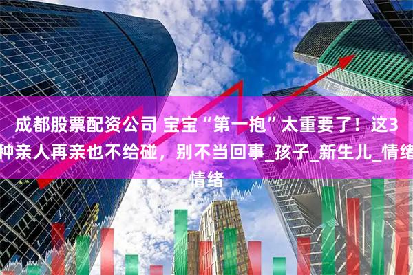成都股票配资公司 宝宝“第一抱”太重要了！这3种亲人再亲也不给碰，别不当回事_孩子_新生儿_情绪