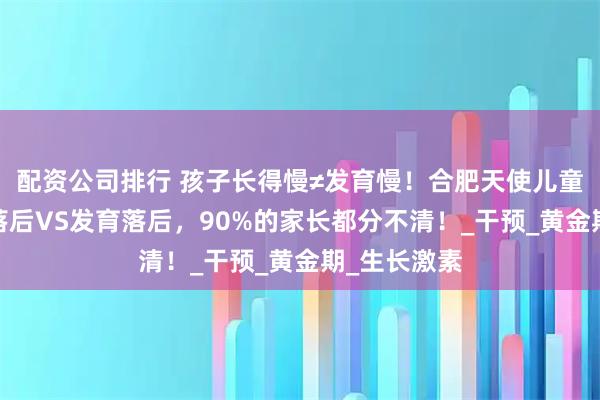 配资公司排行 孩子长得慢≠发育慢！合肥天使儿童医院:生长落后VS发育落后，90%的家长都分不清！_干预_黄金期_生长激素
