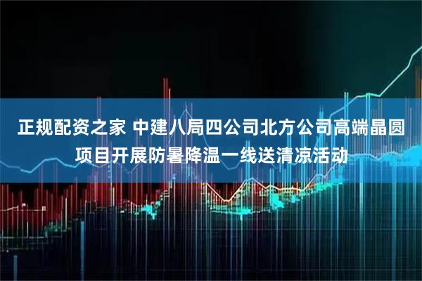正规配资之家 中建八局四公司北方公司高端晶圆项目开展防暑降温一线送清凉活动
