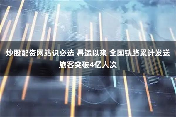 炒股配资网站识必选 暑运以来 全国铁路累计发送旅客突破4亿人次