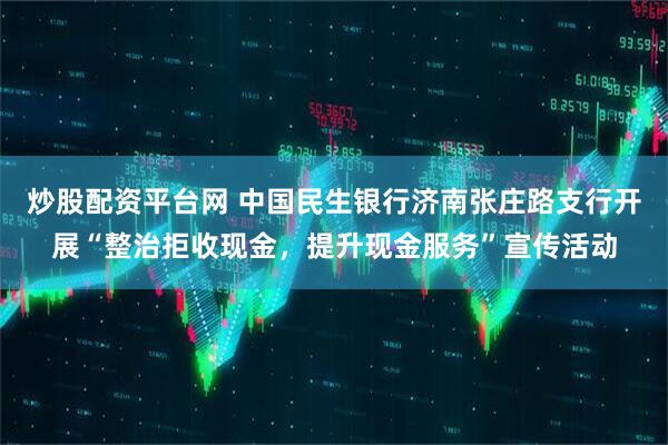炒股配资平台网 中国民生银行济南张庄路支行开展“整治拒收现金，提升现金服务”宣传活动