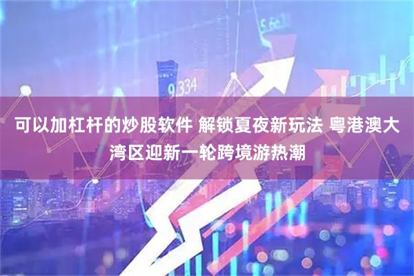 可以加杠杆的炒股软件 解锁夏夜新玩法 粤港澳大湾区迎新一轮跨境游热潮