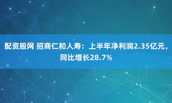 配资股网 招商仁和人寿：上半年净利润2.35亿元，同比增长28.7%