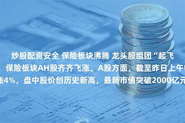 炒股配资安全 保险板块沸腾 龙头股组团“起飞” 本周第一个交易日，保险板块AH股齐齐飞涨。A股方面，截至昨日上午收盘，新华保险上涨4%，盘中股价创历史新高，最新市值突破2000亿元，中国太保、中国平安、中国人寿、中国人保涨幅皆超2%；港股方面，香港保险板块大涨超4%，中国人寿大涨近6%，平安摩通五八购、平安瑞银五八购双双实现单日翻倍，友邦保险放购证亦集体飙涨。