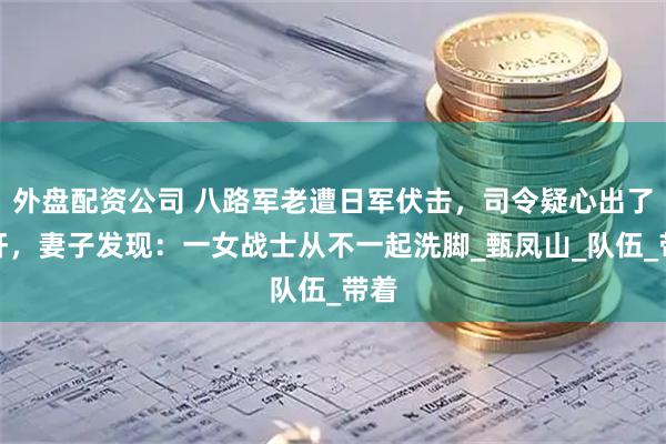 外盘配资公司 八路军老遭日军伏击，司令疑心出了内奸，妻子发现：一女战士从不一起洗脚_甄凤山_队伍_带着