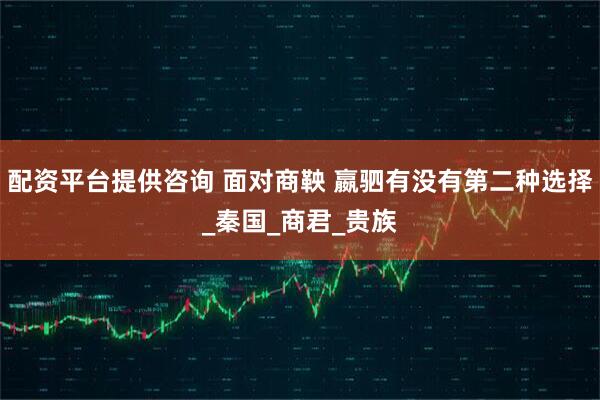 配资平台提供咨询 面对商鞅 嬴驷有没有第二种选择_秦国_商君_贵族