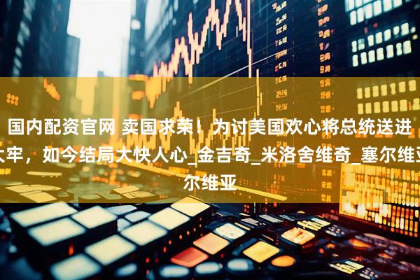 国内配资官网 卖国求荣！为讨美国欢心将总统送进大牢，如今结局大快人心_金吉奇_米洛舍维奇_塞尔维亚
