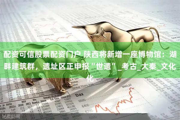 配资可信股票配资门户 陕西将新增一座博物馆：湖畔建筑群，遗址区正申报“世遗”_考古_大秦_文化