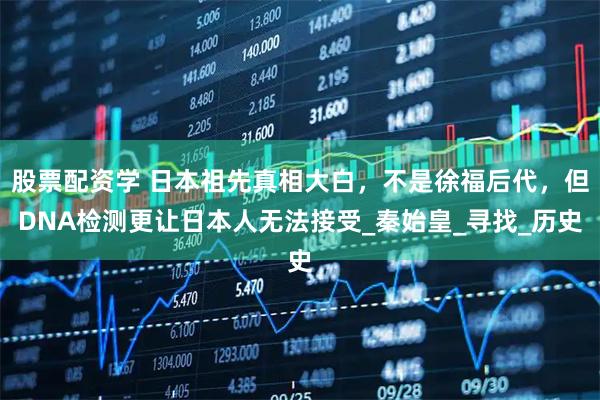 股票配资学 日本祖先真相大白，不是徐福后代，但DNA检测更让日本人无法接受_秦始皇_寻找_历史