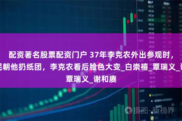 配资著名股票配资门户 37年李克农外出参观时，一农民朝他扔纸团，李克农看后脸色大变_白崇禧_覃瑞义_谢和赓