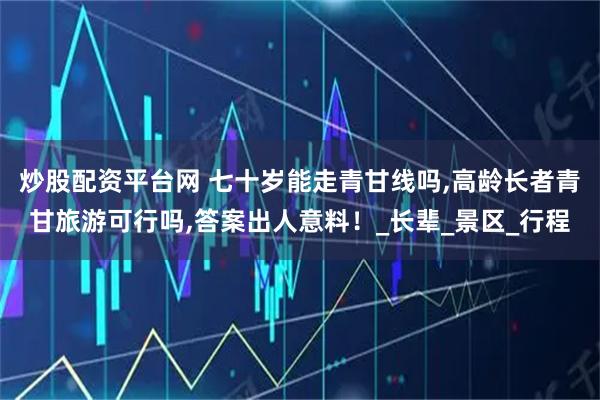 炒股配资平台网 七十岁能走青甘线吗,高龄长者青甘旅游可行吗,答案出人意料！_长辈_景区_行程