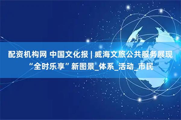 配资机构网 中国文化报 | 威海文旅公共服务展现“全时乐享”新图景_体系_活动_市民