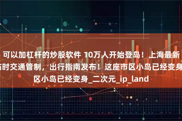 可以加杠杆的炒股软件 10万人开始登岛！上海最新通告：部分道路临时交通管制，出行指南发布！这座市区小岛已经变身_二次元_ip_land