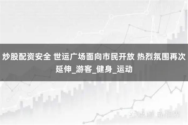 炒股配资安全 世运广场面向市民开放 热烈氛围再次延伸_游客_健身_运动