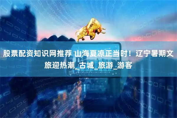 股票配资知识网推荐 山海夏凉正当时！辽宁暑期文旅迎热潮_古城_旅游_游客