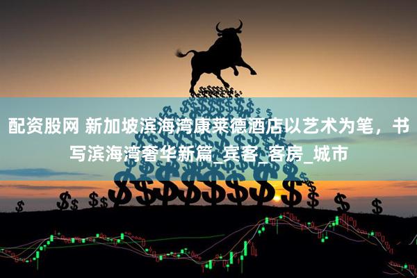 配资股网 新加坡滨海湾康莱德酒店以艺术为笔，书写滨海湾奢华新篇_宾客_客房_城市