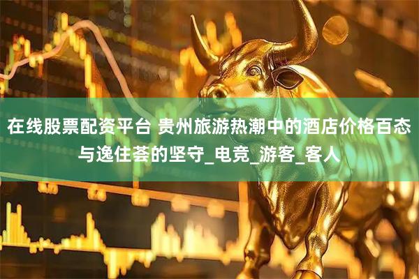 在线股票配资平台 贵州旅游热潮中的酒店价格百态与逸住荟的坚守_电竞_游客_客人