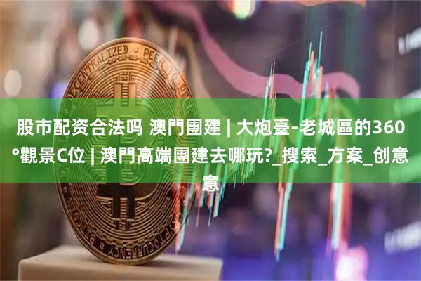 股市配资合法吗 澳門團建 | 大炮臺-老城區的360°觀景C位 | 澳門高端團建去哪玩?_搜索_方案_创意