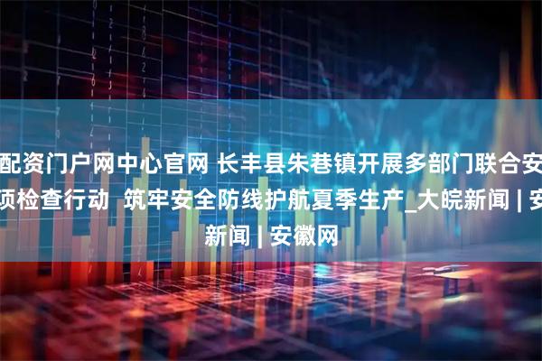 配资门户网中心官网 长丰县朱巷镇开展多部门联合安全专项检查行动  筑牢安全防线护航夏季生产_大皖新闻 | 安徽网