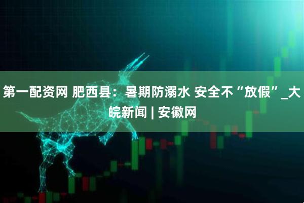 第一配资网 肥西县：暑期防溺水 安全不“放假”_大皖新闻 | 安徽网