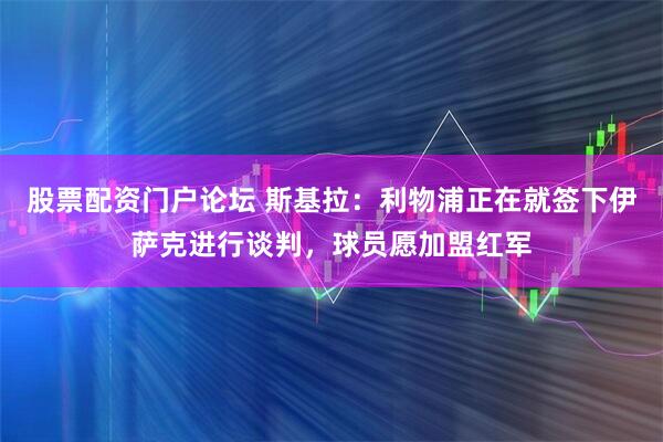 股票配资门户论坛 斯基拉：利物浦正在就签下伊萨克进行谈判，球员愿加盟红军