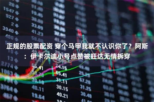 正规的股票配资 穿个马甲我就不认识你了？阿斯：伊卡尔迪小号点赞被旺达无情拆穿