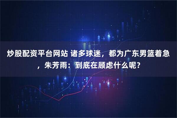 炒股配资平台网站 诸多球迷，都为广东男篮着急，朱芳雨：到底在顾虑什么呢？