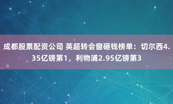 成都股票配资公司 英超转会窗砸钱榜单：切尔西4.35亿镑第1，利物浦2.95亿镑第3