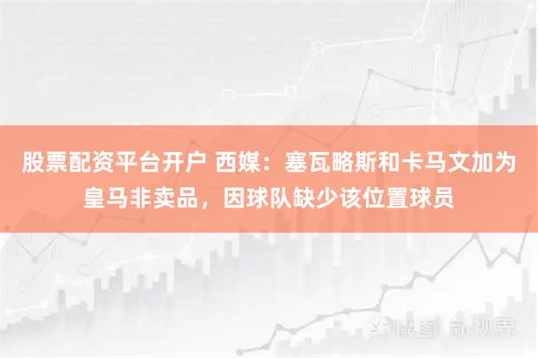 股票配资平台开户 西媒：塞瓦略斯和卡马文加为皇马非卖品，因球队缺少该位置球员