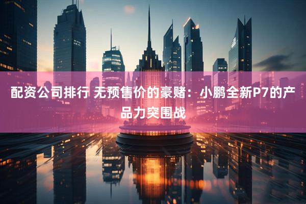 配资公司排行 无预售价的豪赌：小鹏全新P7的产品力突围战