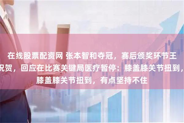 在线股票配资网 张本智和夺冠，赛后颁奖环节王楚钦主动送上祝贺，回应在比赛关键局医疗暂停：膝盖膝关节扭到，有点坚持不住