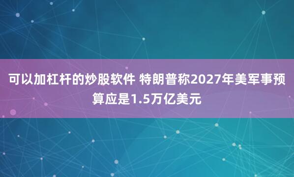 可以加杠杆的炒股软件 特朗普称2027年美军事预算应是1.5万亿美元