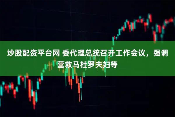 炒股配资平台网 委代理总统召开工作会议，强调营救马杜罗夫妇等