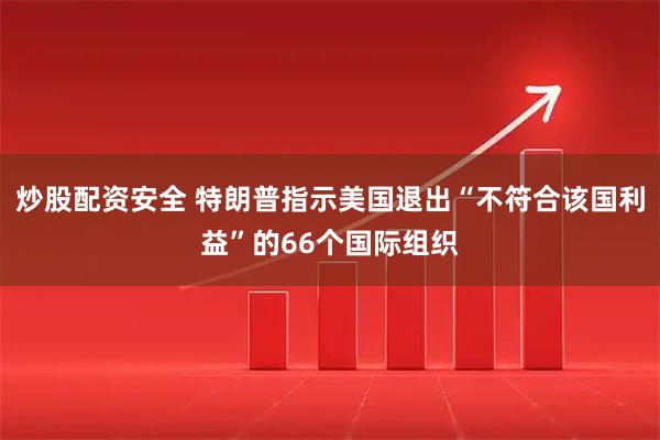 炒股配资安全 特朗普指示美国退出“不符合该国利益”的66个国际组织