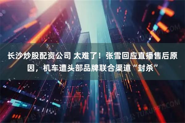 长沙炒股配资公司 太难了!张雪回应直播售后原因,机车遭头部品牌联合渠道“封杀”