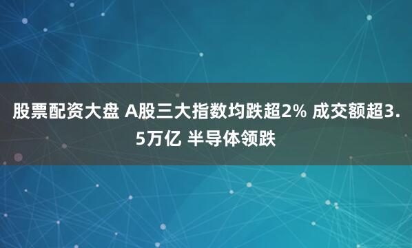 股票配资大盘 A股三大指数均跌超2% 成交额超3.5万亿 半导体领跌