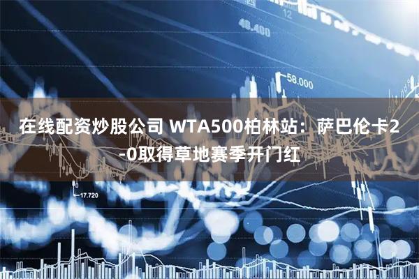 在线配资炒股公司 WTA500柏林站：萨巴伦卡2-0取得草地赛季开门红