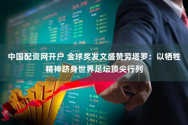 中国配资网开户 金球奖发文盛赞劳塔罗：以牺牲精神跻身世界足坛顶尖行列