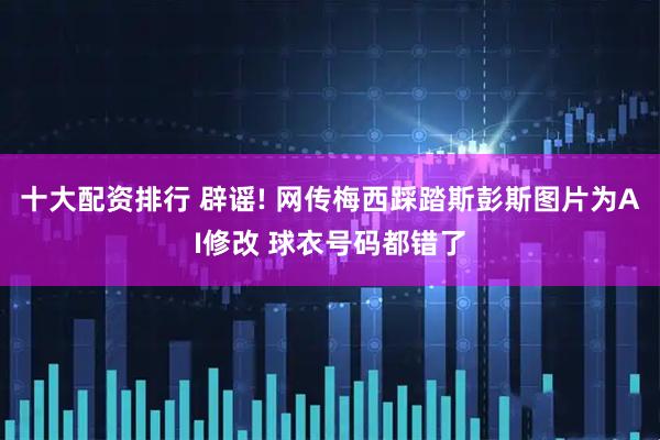 十大配资排行 辟谣! 网传梅西踩踏斯彭斯图片为AI修改 球衣号码都错了